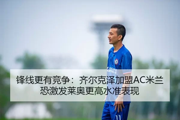 锋线更有竞争：齐尔克泽加盟AC米兰恐激发莱奥更高水准表现