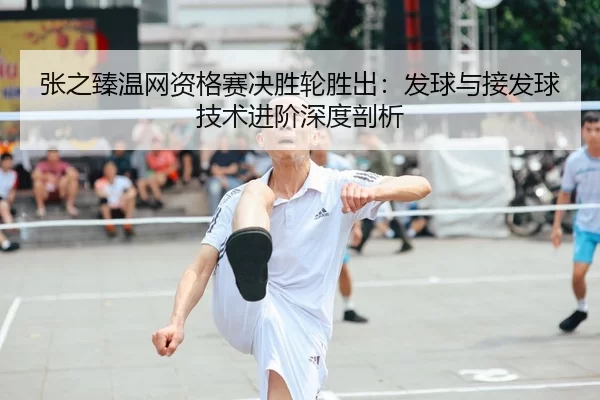 张之臻温网资格赛决胜轮胜出：发球与接发球技术进阶深度剖析