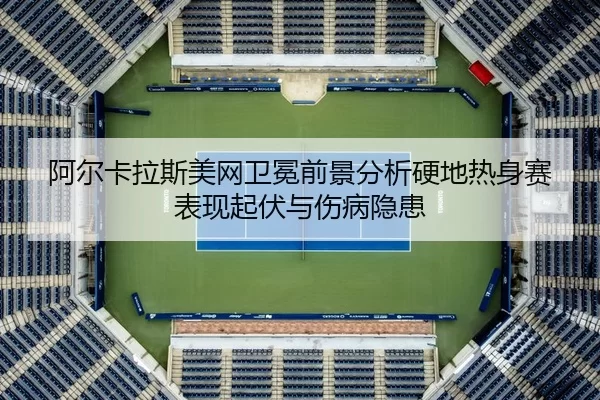 阿尔卡拉斯美网卫冕前景分析硬地热身赛表现起伏与伤病隐患